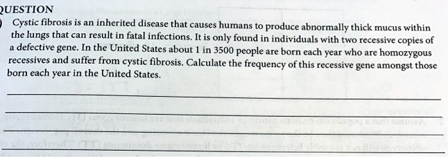 QUESTION
Cystic fibrosis is an inherited disease that causes humans to produce abnormally thick mucus within
the lungs that can result in fatal infections. It is only found in individuals with two recessive copies of
a defective gene. In the United States about 1 in 3500 people are born each year who are homozygous
recessives and suffer from cystic fibrosis. Calculate the frequency of this recessive gene amongst those
born each year in the United States.
