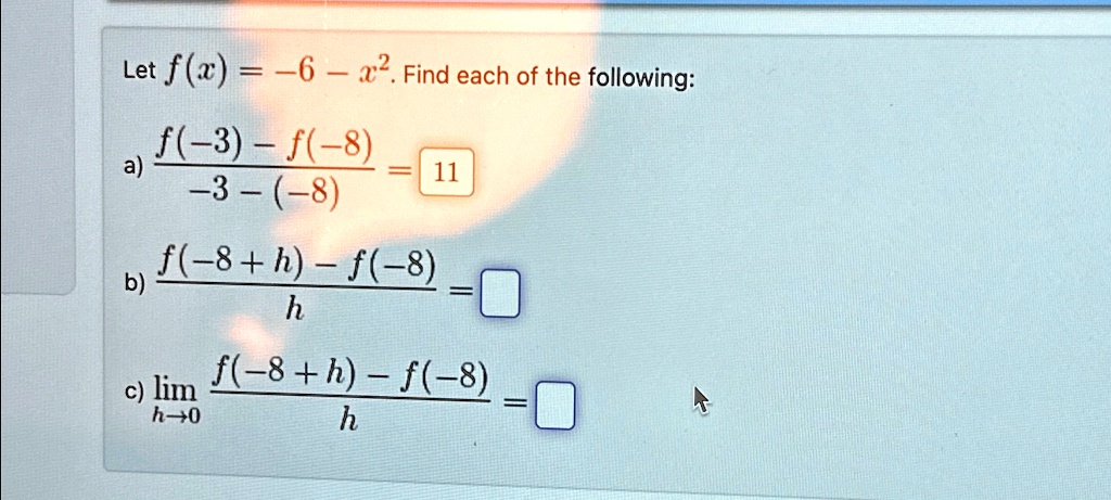 Let f(x) = -6 - x^2. Find each of the following:
a) (f(-3) - f(-8))/(-3 - (-8)) = 11
b) (f(-8 + h) - f(-8))/(h) = 
c) limh →0 (f(-8 + h) - f(-8))/(h) = 