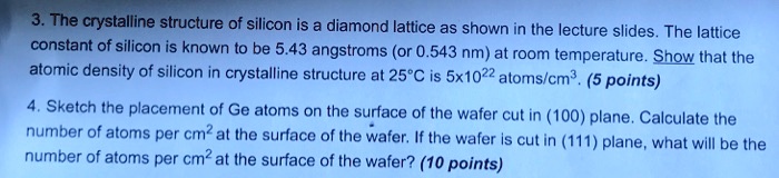 3. The crystalline structure of silicon is a diamond lattice as shown in the lecture slides. The lattice constant of silicon is known to be 5.43 angstroms (or 0.543 nm) at room temperature. Show that the atomic density of silicon in crystalline structure at 25°C is 5x10²² atoms/cm³. (5 points)
4. Sketch the placement of Ge atoms on the surface of the wafer cut in (100) plane. Calculate the number of atoms per cm² at the surface of the wafer. If the wafer is cut in (111) plane, what will be the number of atoms per cm² at the surface of the wafer? (10 points)