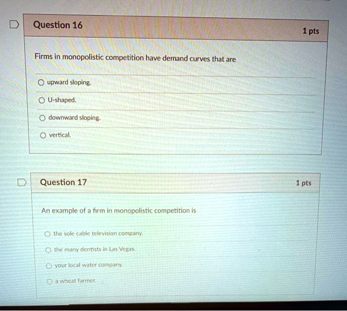 Question 16
Firms in monopolistic competition have demand curves that are
upward sloping.
U-shaped.
downward sloping.
vertical.
Question 17
An example of a firm in monopolistic competition is
the sole cable television company.
the many dentists in Las Vegas.
your local water company.
a wheat farmer.