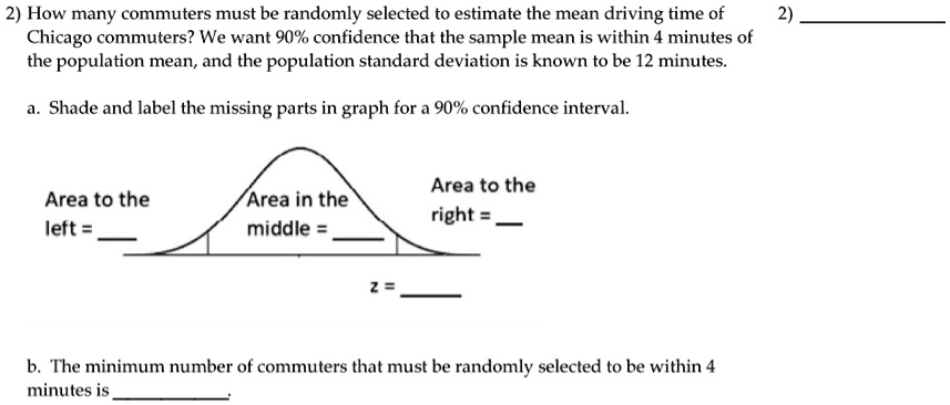 2) How many commuters must be randomly selected to estimate the mean driving time of Chicago commuters? We want 90% confidence that the sample mean is within 4 minutes of the population mean, and the population standard deviation is known to be 12 minutes.

a. Shade and label the missing parts in graph for a 90% confidence interval.

Area to the left =
Area in the middle =
Area to the right =
z =

b. The minimum number of commuters that must be randomly selected to be within 4 minutes is .