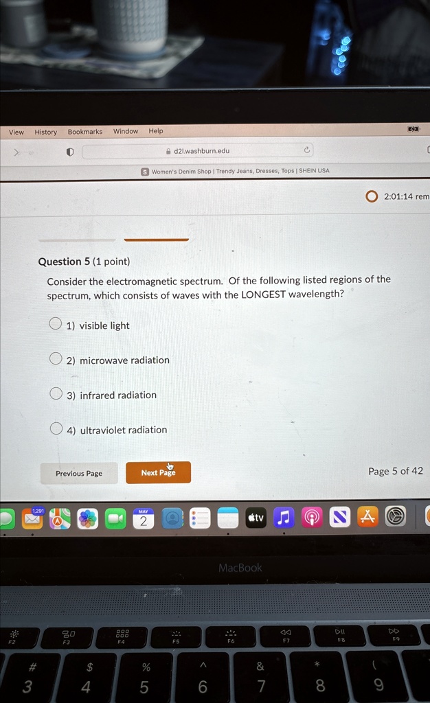 Question 5 (1 point)
Consider the electromagnetic spectrum. Of the following listed regions of the
spectrum, which consists of waves with the LONGEST wavelength?
1) visible light
2) microwave radiation
3) infrared radiation
4) ultraviolet radiation