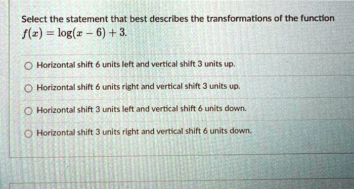Select the statement that best describes the transformations of the function f(x) = log(x - 6) + 3.
Horizontal shift 6 units left and vertical shift 3 units up.
Horizontal shift 6 units right and vertical shift 3 units up.
Horizontal shift 3 units left and vertical shift 6 units down.
Horizontal shift 3 units right and vertical shift 6 units down.