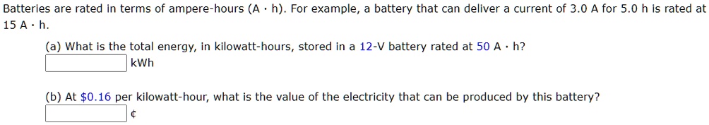 Batteries are rated in terms of ampere-hours (A · h). For example, a battery that can deliver a current of 3.0 A for 5.0 h is rated at 15 A · h.
(a) What is the total energy, in kilowatt-hours, stored in a 12-V battery rated at 50 A · h?
kWh
(b) At 0.16 per kilowatt-hour, what is the value of the electricity that can be produced by this battery?
¢