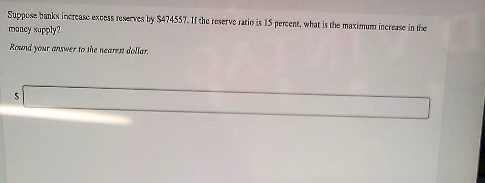 Suppose banks increase excess reserves by 474557. If the reserve ratio is 15 percent, what is the maximum increase in the money supply?

Round your answer to the nearest dollar.