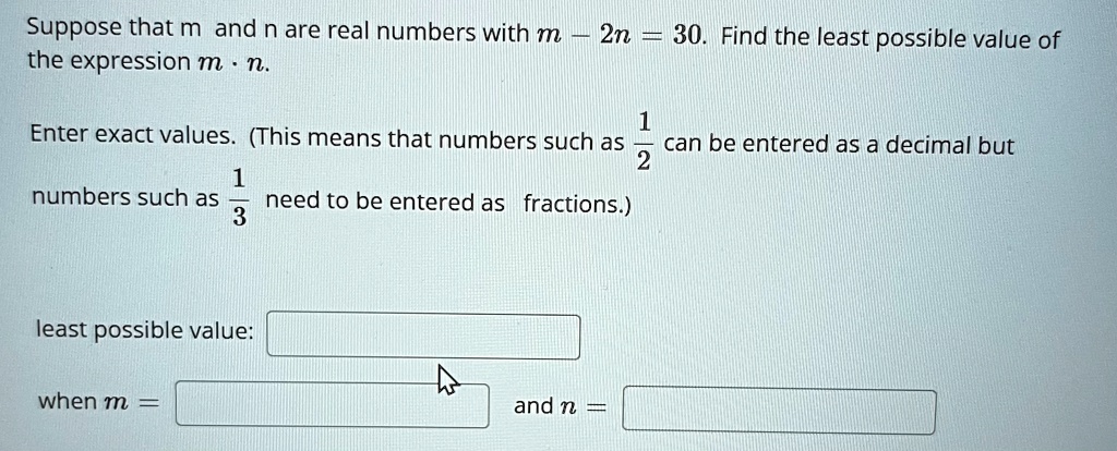 Suppose that m and n are real numbers with m - 2n = 30. Find the least possible value of the expression m · n.

Enter exact values. (This means that numbers such as (1)/(2) can be entered as a decimal but numbers such as (1)/(3) need to be entered as fractions.)
least possible value:
when m = and n =