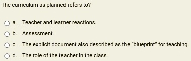 The curriculum as planned refers to?
a. Teacher and learner reactions.
b. Assessment.
c. The explicit document also described as the "blueprint" for teaching.
d. The role of the teacher in the class.