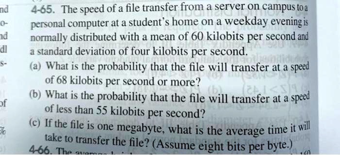 4-65. The speed of a file transfer from a server on campus to a personal computer at a student's home on a weekday evening is normally distributed with a mean of 60 kilobits per second and a standard deviation of four kilobits per second.
(a) What is the probability that the file will transfer at a speed of 68 kilobits per second or more?
(b) What is the probability that the file will transfer at a speed of less than 55 kilobits per second?
(c) If the file is one megabyte, what is the average time it will take to transfer the file? (Assume eight bits per byte.)