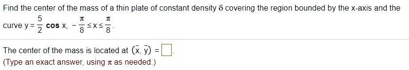 Find the center of the mass of a thin plate of constant density ? covering the region bounded by the x-axis and the
curve y = 5/2 cos x, -?/8 ? x ? ?/8.
The center of the mass is located at (x?, y?) = ?.
(Type an exact answer, using ? as needed.)