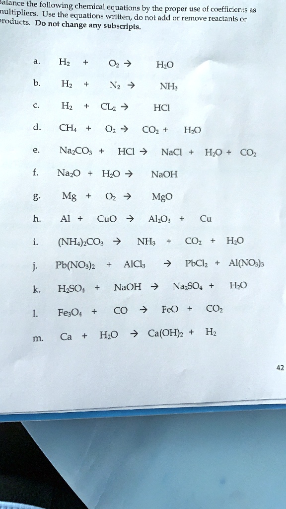Balance the following chemical equations by the proper use of coefficients as
multipliers. Use the equations written, do not add or remove reactants or
products. Do not change any subscripts.
a. H2 + O2 → H2O
b. H2 + N2 → NH3
c. H2 + Cl2 → HCl
d. CH4 + O2 → CO2 + H2O
e. Na2CO3 + HCl → NaCl + H2O + CO2
f. Na2O + H2O → NaOH
g. Mg + O2 → MgO
h. Al + CuO → Al2O3 + Cu
i. (NH4)2CO3 → NH3 + CO2 + H2O
j. Pb(NO3)2 + AlCl3 → PbCl2 + Al(NO3)3
k. H2SO4 + NaOH → Na2SO4 + H2O
l. Fe3O4 + CO → FeO + CO2
m. Ca + H2O → Ca(OH)2 + H2