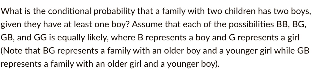 What is the conditional probability that a family with two children has two boys, given they have at least one boy? Assume that each of the possibilities BB, BG, GB, and GG is equally likely, where B represents a boy and G represents a girl (Note that BG represents a family with an older boy and a younger girl while GB represents a family with an older girl and a younger boy).