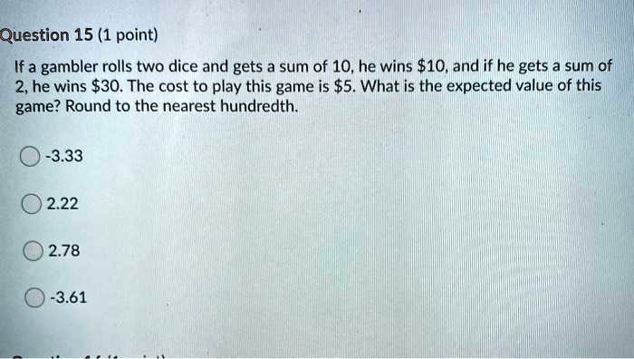 If a gambler rolls two dice and gets a sum of 10, he wins 10, and if he gets a sum of 2, he wins30. The cost to play this game is 5. What is the expected value of this game? Round to the nearest hundredth.

-3.33
2.22
2.78
-3.61
