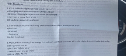 Part 1 Questions:
1. All of the following impact food security except?
a) Changing wealth in countries like China and Brazil
b) Climate change placing stressors on the environment
c) Increase in global food prices
d) Population growth in rural areas

2. Globalization includes increasing interconnectedness of our world in what areas:
a) Political
b) Cultural
c) Economic
d) All of the above

3. Malnutrition resulting from energy rich, nutrient poor foods combined with reduced physical activities best describes
a) Energy Deficiencies
b) Nutrient deficiencies
c) Excessive net energy intake
d) None of the Above