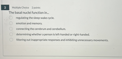 The basal nuclei function in...
regulating the sleep-wake cycle.
emotion and memory.
connecting the cerebrum and cerebellum.
determining whether a person is left-handed or right-handed.
filtering out inappropriate responses and inhibiting unnecessary movements.