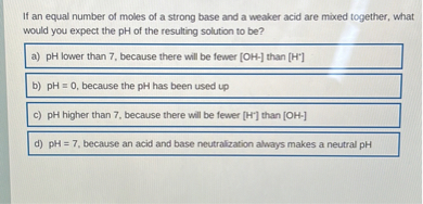 If an equal number of moles of a strong base and a weaker acid are mixed together, what would you expect the pH of the resulting solution to be?
a) pH lower than 7, because there will be fewer [OH-] than [H+]
b) pH = 0, because the pH has been used up
c) pH higher than 7, because there will be fewer [H+] than [OH-]
d) pH = 7, because an acid and base neutralization always makes a neutral pH