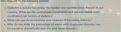Diabetes is quickly becoming the number one noninfectious disease in our country. What are the controllable (modifiable) and uncontrollable (non-modifiable) risk factors of diabetes?
• What can you do to minimize your chances of becoming diabetic?
• Why do you think the percentage of adults with diagnosed diabetes has increased so dramatically over the past three decades?