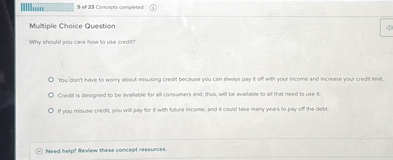 Multiple Choice Question

Why should you care how to use credit?

You don't have to worry about misusing credit because you can always pay it off with your income and increase your credit limit.
Credit is designed to be available for all consumers and, thus, will be available to all that need to use it.
If you misuse credit, you will pay for it with future income, and it could take many years to pay off the debt.

Need help? Review these concept resources.