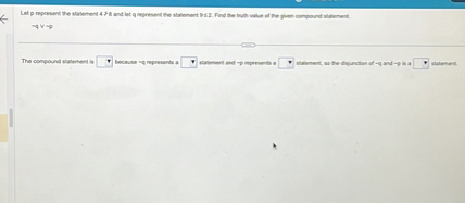 Let p represent the statement 4 ? 8 and let q represent the statement 9 ? 2. Find the truth value of the given compound statement.
 q ?  p

The compound statement is [ ] because  q represents a [ ] statement and  p represents a [ ] statement, so the disjunction of  q and  p is a [ ] statement.