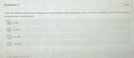 Question 7

A female athlete's body fat percentage was measured before the competitive season. If she was classified as "leaner than average," what was her measurement?

A <15%
B 21-25%
C 16-18%
D 19-20%