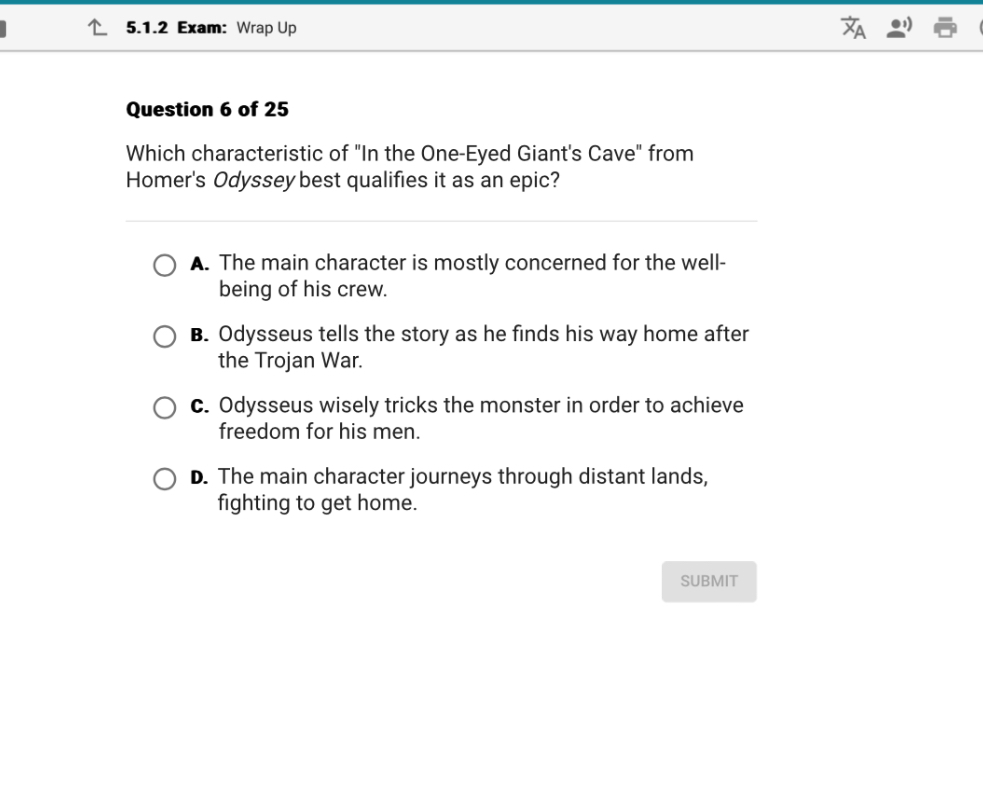 Question 6 of 25
Which characteristic of "In the One-Eyed Giant's Cave" from Homer's Odyssey best qualifies it as an epic?
A. The main character is mostly concerned for the well-being of his crew.
B. Odysseus tells the story as he finds his way home after the Trojan War.
C. Odysseus wisely tricks the monster in order to achieve freedom for his men.
D. The main character journeys through distant lands, fighting to get home.