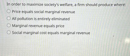 In order to maximize society's welfare, a firm should produce where:
Price equals social marginal revenue
All pollution is entirely eliminated
Marginal revenue equals price
Social marginal cost equals marginal revenue
