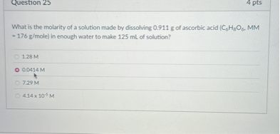 What is the molarity of a solution made by dissolving 0.911 g of ascorbic acid (C6H8O6, MM = 176 g/mole) in enough water to make 125 mL of solution?
1.28 M
0.0414 M
7.29 M
4.14 x 10^-5 M