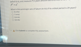 (which it is), and measure P in years and a in astronomical units (AU),
P^2 = a^3

What is the semimajor axis of Saturn (in AU) if its orbital period is 29 years?
6.4 AU
7.4 AU
8.4 AU
9.4 AU