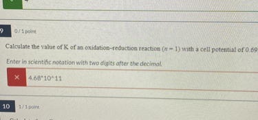 Calculate the value of K of an oxidation-reduction reaction (n = 1) with a cell potential of 0.69

Enter in scientific notation with two digits after the decimal.

4.68*10^11