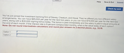 You've just joined the investment banking firm of Dewey, Cheatum, and Howe. They've offered you two different salary arrangements. You can have 85,000 per year for the next two years, or you can have74,000 per year for the next two years, along with a 30,000 signing bonus today. The bonus is paid immediately and the salary is paid in equal amounts at the end of each month. If the interest rate is 9 percent compounded monthly, what is the value today of each option?
Note: Do not round intermediate calculations and round your answers to 2 decimal places, e.g., 32.16.

Option 1
Option 2