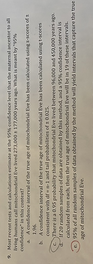 9. Most recent tests and calculations estimate at the 95 % confidence level that the maternal ancestor to all living humans call mitochondrial Eve lived 273,000 ± 177,000 years ago. What is meant by 95 % confidence" in this coatext?
a. A confidence iaterval of the true age of mitochondrial Eve has been calculated using zascores of ± 1.96
b. A coafidence interval of the true age of mitochondrial Eve has been calculated using t-scores consistent with df=n-1 and tail probabilities of ± 0.025.
c. There is a 0.95 probability that mitochondrial Eve lived between 96.000 and 450,000 years ago. d. If 20 random samples of data are obtained by this method, and a 95 % confidence interval is calculated from each, then the true age of mitochondrial Eve will be in 19 of these intervals.
(e.) 95 % of all random samples of data obtained by the method will yleld intervals that capture the true age of mitochondrial Eve.