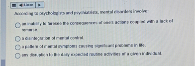 According to psychologists and psychiatrists, mental disorders involve:
an inability to foresee the consequences of one's actions coupled with a lack of remorse.
a disintegration of mental control.
a pattern of mental symptoms causing significant problems in life.
any disruption to the daily expected routine activities of a given individual.