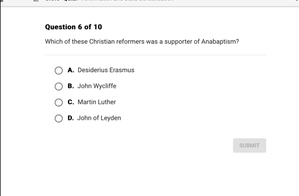Question 6 of 10
Which of these Christian reformers was a supporter of Anabaptism?
A. Desiderius Erasmus
B. John Wycliffe
C. Martin Luther
D. John of Leyden
SUBMIT