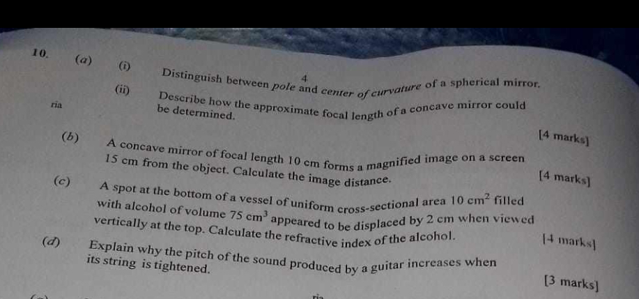 10. (a) (i) Distinguish between pole and center of curvature of a spherical mirror.
(ii) Describe how the approximate focal length of a concave mirror could be determined.
[4 marks]
(b) A concave mirror of focal length 10 cm forms a magnified image on a screen 15 cm from the object. Calculate the image distance.
[4 marks]
(c) A spot at the bottom of a vessel of uniform cross-sectional area 10 cm² filled with alcohol of volume 75 cm³ appeared to be displaced by 2 cm when viewed vertically at the top. Calculate the refractive index of the alcohol.
[4 marks]
(d) Explain why the pitch of the sound produced by a guitar increases when its string is tightened.
[3 marks]