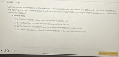 Cell membranes are composed of phospholipids. These unusual molecules have an area of the molecule that is hydrophobic (the "tails") and an area of the molecule that is hydrophilic (the "head"). Which would you predict about a phospholipid based on this information?

Choose one:
A. The tail faces the water-based cytoplasm inside the cell.
B. The head faces the water-based cytoplasm inside the cell.
C. The head and the tail both face the water-based cytoplasm inside the cell.
D. There is no way to predict what the orientation of the head and the tail will be.