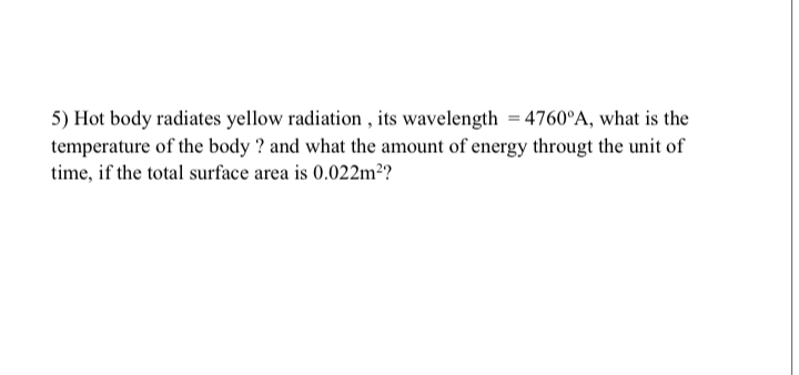 5) Hot body radiates yellow radiation, its wavelength =4760^∘A, what is the temperature of the body ? and what the amount of energy througt the unit of time, if the total surface area is 0.022  m^2 ?