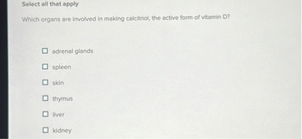 Select all that apply
Which organs are involved in making calcitriol, the active form of vitamin D?
adrenal glands
spleen
skin
thymus
liver
kidney