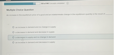 Multiple Choice Question
An increase in the equilibrium price of a good and an indeterminate change in the equilibrium quantity is the result of 

an increase in demand and no change in supply
a decrease in demand and decrease in supply
a decrease in supply and no change in demand
an increase in demand and decrease in supply