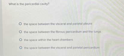What is the pericardial cavity?
the space between the visceral and parietal pleura
the space between the fibrous pericardium and the lungs
the space within the heart chambers
the space between the visceral and parietal pericardium