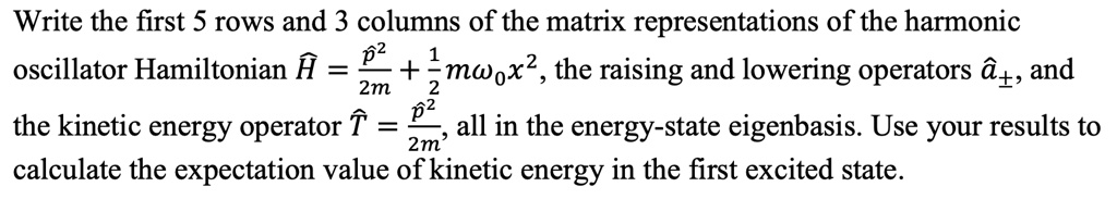 Write the first 5 rows and 3 columns of the matrix representations of the harmonic oscillator Hamiltonian Ĥ = (p̂^2)/(2m) + (1)/(2)mω0x̂^2, the raising and lowering operators â±, and the kinetic energy operator T̂ = (p̂^2)/(2m), all in the energy-state eigenbasis. Use your results to calculate the expectation value of kinetic energy in the first excited state.