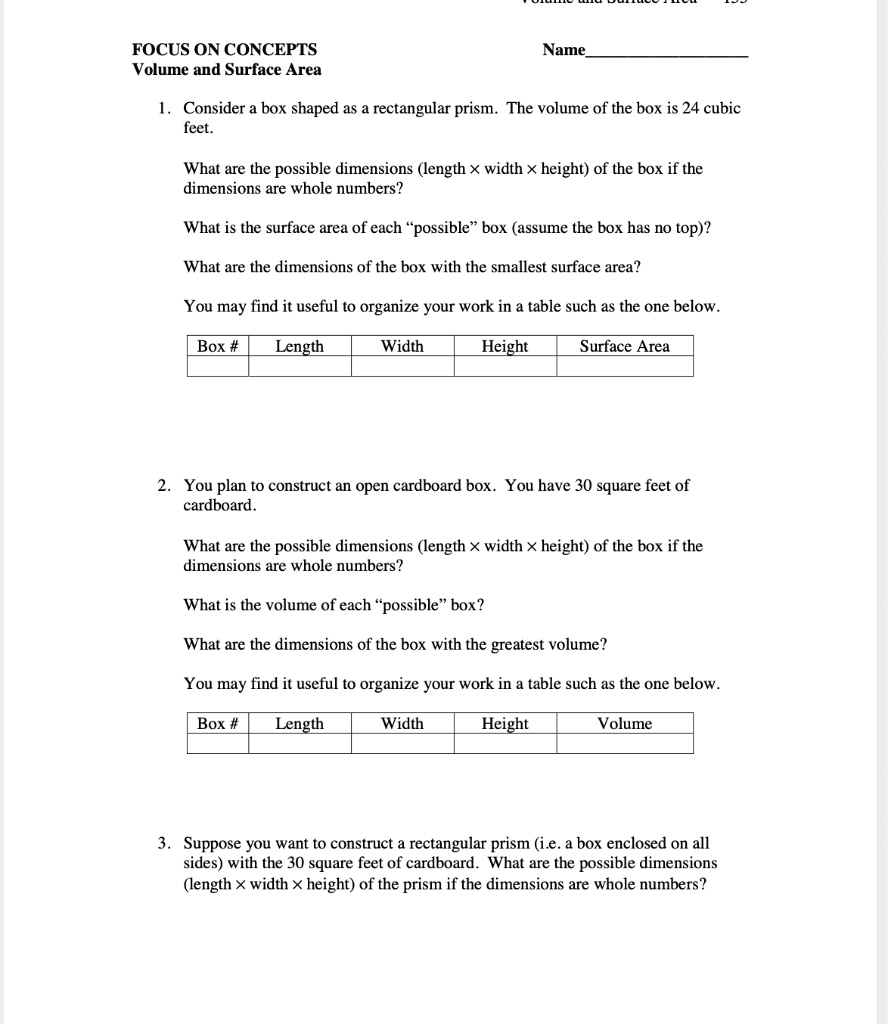 FOCUS ON CONCEPTS
Volume and Surface Area
Name
1. Consider a box shaped as a rectangular prism. The volume of the box is 24 cubic feet.
What are the possible dimensions (length x width x height) of the box if the dimensions are whole numbers?
What is the surface area of each "possible" box (assume the box has no top)?
What are the dimensions of the box with the smallest surface area?
You may find it useful to organize your work in a table such as the one below.
Box # | Length | Width | Height | Surface Area
2. You plan to construct an open cardboard box. You have 30 square feet of cardboard.
What are the possible dimensions (length x width x height) of the box if the dimensions are whole numbers?
What is the volume of each "possible" box?
What are the dimensions of the box with the greatest volume?
You may find it useful to organize your work in a table such as the one below.
Box # | Length | Width | Height | Volume
3. Suppose you want to construct a rectangular prism (i.e. a box enclosed on all sides) with the 30 square feet of cardboard. What are the possible dimensions (length x width x height) of the prism if the dimensions are whole numbers?