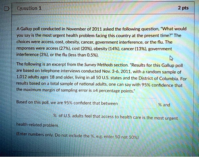 A Gallup poll conducted in November of 2011 asked the following question, "What would you say is the most urgent health problem facing this country at the present time?" The choices were access, cost, obesity, cancer, government interference, or the flu. The responses were access (27%), cost (20%), obesity (14%), cancer (13%), government interference (3%), or the flu (less than 0.5%).

The following is an excerpt from the Survey Methods section. "Results for this Gallup poll are based on telephone interviews conducted Nov. 3-6, 2011, with a random sample of 1,012 adults ages 18 and older, living in all 50 U.S. states and the District of Columbia. For results based on a total sample of national adults, one can say with 95% confidence that the maximum margin of sampling error is ±4 percentage points."

Based on this poll, we are 95% confident that between % and % of U.S. adults feel that access to health care is the most urgent health-related problem.

(Enter numbers only. Do not include the %, e.g. enter 50 not 50%)