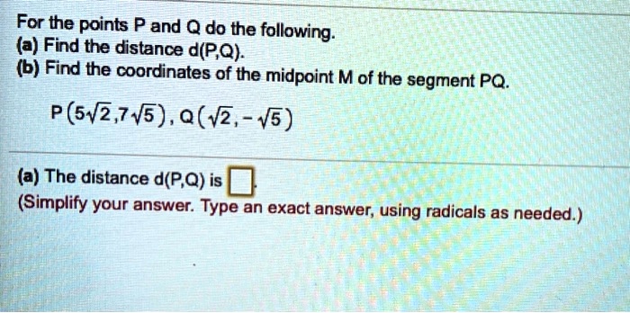 For the points P and Q do the following.
(a) Find the distance d(P,Q).
(b) Find the coordinates of the midpoint M of the segment PQ.

P(5?2, 7?5), Q(?2, -?5)

(a) The distance d(P,Q) is 
(Simplify your answer. Type an exact answer, using radicals as needed.)