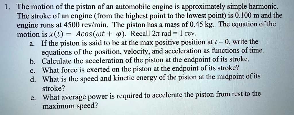 1. The motion of the piston of an automobile engine is approximately simple harmonic. The stroke of an engine (from the highest point to the lowest point) is 0.100 m and the engine runs at 4500 rev/min. The piston has a mass of 0.45 kg. The equation of the motion is x(t) = Acos(wt + ?). Recall 2? rad = 1 rev. a. If the piston is said to be at the max positive position at t = 0, write the equations of the position, velocity, and acceleration as functions of time. b. Calculate the acceleration of the piston at the endpoint of its stroke. c. What force is exerted on the piston at the endpoint of its stroke? d. What is the speed and kinetic energy of the piston at the midpoint of its stroke? e. What average power is required to accelerate the piston from rest to the maximum speed?