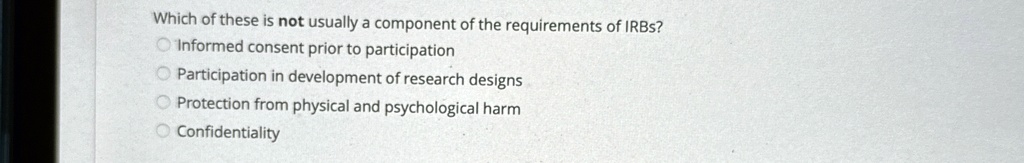 Which of these is not usually a component of the requirements of IRBs?
Informed consent prior to participation
Participation in development of research designs
Protection from physical and psychological harm
Confidentiality