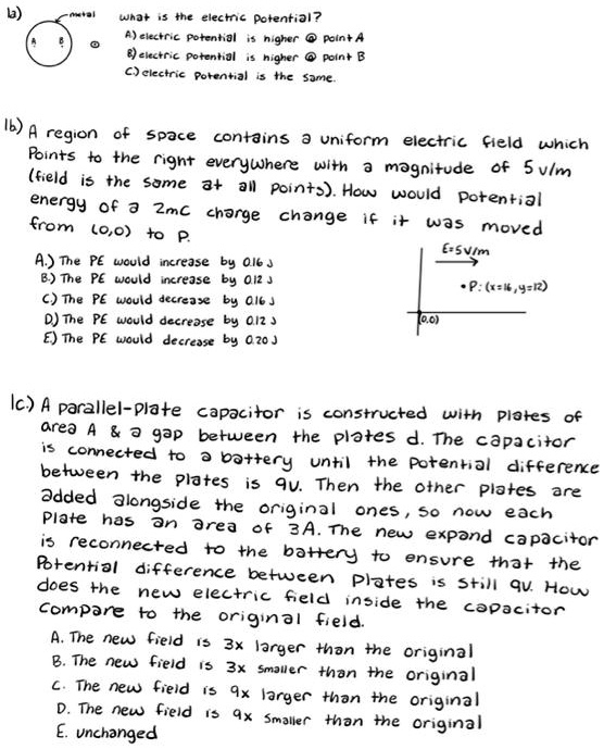 1a) what is the electric potential?
A) electric potential is higher @ point A
B) electric potential is higher @ point B
C) electric potential is the same.

1b) A region of space contains a uniform electric field which points to the right everywhere with a magnitude of 5 V/m (field is the same at all points). How would potential energy of a 2mC charge change if it was moved from (0,0) to P.
A.) The PE would increase by 0.16 J
B.) The PE would increase by 0.12 J
C.) The PE would decrease by 0.16 J
D.) The PE would decrease by 0.12 J
E.) The PE would decrease by 0.20 J

1c.) A parallel-plate capacitor is constructed with plates of area A     a gap between the plates d. The capacitor is connected to a battery until the potential difference between the plates is 9V. Then the other plates are added alongside the original ones, so now each plate has an area of 3A. The new expand capacitor is reconnected to the battery to ensure that the potential difference between plates is still 9V. How does the new electric field inside the capacitor compare to the original field.
A. The new field is 3x larger than the original
B. The new field is 3x smaller than the original
C. The new field is 9x larger than the original
D. The new field is 9x smaller than the original
E. unchanged