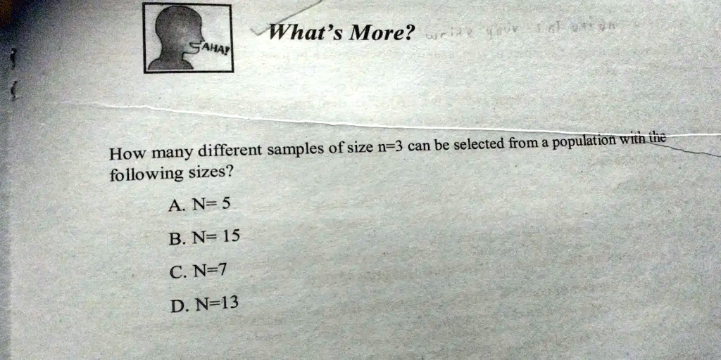 SAHAY
What's More? write your answer
How many different samples of size n=3 can be selected from a population with the
following sizes?
A. N= 5
B. N= 15
C. N=7
D. N=13