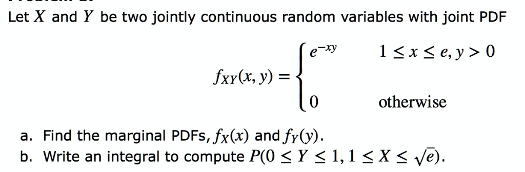 Let X and Y be two jointly continuous random variables with joint PDF
fXY(x, y) =  egincases e^-xy    1 le x le e, y > 0 0     	extotherwise endcases
a. Find the marginal PDFs, fX(x) and fY(y).
b. Write an integral to compute P(0 le Y le 1, 1 le X le sqrte). 