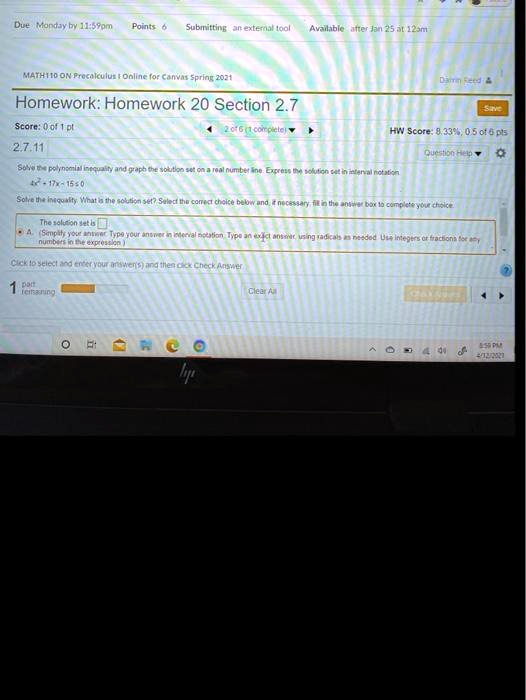 Homework: Homework 20 Section 2.7
2.7.11
Solve the polynomial inequality and graph the solution set on a real number line. Express the solution set in interval notation.
4x^2 + 17x - 15 ? 0
Solve the inequality. What is the solution set? Select the correct choice below and, if necessary, fill in the answer box to complete your choice.
A. The solution set is
(Simplify your answer. Type your answer in interval notation. Type an exact answer, using radicals as needed. Use integers or fractions for any numbers in the expression.)