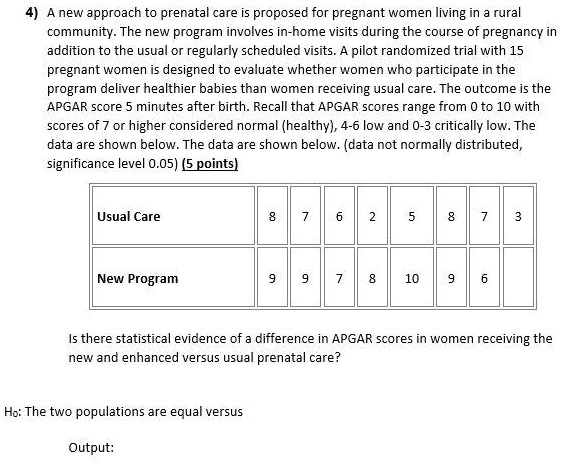 4) A new approach to prenatal care is proposed for pregnant women living in a rural community. The new program involves in-home visits during the course of pregnancy in addition to the usual or regularly scheduled visits. A pilot randomized trial with 15 pregnant women is designed to evaluate whether women who participate in the program deliver healthier babies than women receiving usual care. The outcome is the APGAR score 5 minutes after birth. Recall that APGAR scores range from 0 to 10 with scores of 7 or higher considered normal (healthy), 4-6 low and 0-3 critically low. The data are shown below. The data are shown below. (data not normally distributed, significance level 0.05)

Usual Care: 8, 7, 6, 2, 5, 8, 7, 3
New Program: 9, 9, 7, 8, 10, 9, 6

Is there statistical evidence of a difference in APGAR scores in women receiving the new and enhanced versus usual prenatal care?

H0: The two populations are equal versus

Output: