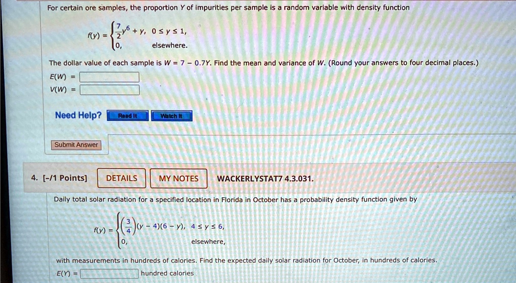 For certain ore samples, the proportion Y of impurities per sample is a random variable with density function
f(y) =  7 
 2y^6 + y,     0 ≤ y ≤ 1, 
 0,    elsewhere.
The dollar value of each sample is W = 7 - 0.7Y. Find the mean and variance of W. (Round your answers to four decimal places.)
E(W) = 
V(W) = 

4. [-/1 Points]
DETAILS
MY NOTES
WACKERLYSTAT7 4.3.031.
Daily total solar radiation for a specified location in Florida in October has a probability density function given byf(y) =  (3)/(4)(y-4)(6-y),     4 ≤y ≤6, 
 0,     elsewhere, with measurements in hundreds of calories. Find the expected daily solar radiation for October, in hundreds of calories.E(Y) =   hundred calories